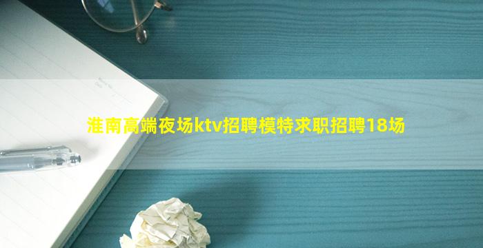 淮南高端夜场ktv招聘模特求职招聘18场